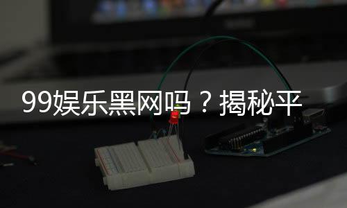 99娱乐黑网吗？揭秘平台真相与玩家安全指南