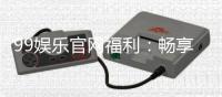 99娱乐官网福利：畅享独家优惠与豪华礼包