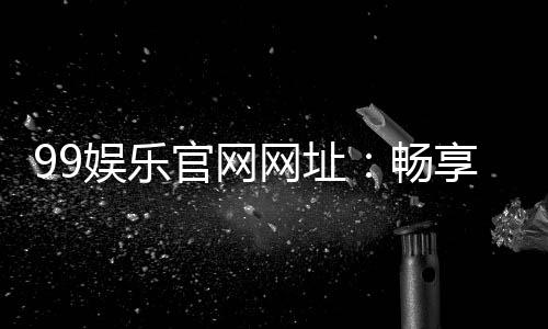 99娱乐官网网址:畅享顶级棋牌电游的尊贵体验