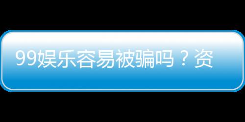 99娱乐容易被骗吗?资深玩家揭秘防骗技巧与平台选择