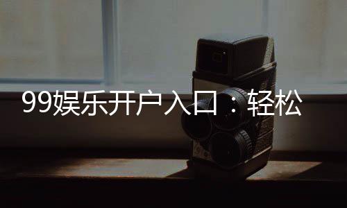 99娱乐开户入口：轻松注册畅享顶级棋牌娱乐体验