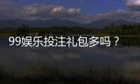 99娱乐投注礼包多吗？揭秘新手必领的八大彩金福利