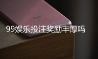 99娱乐投注奖励丰厚吗？深度解析其福利机制与玩家实测反馈