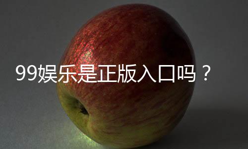 99娱乐是正版入口吗?揭秘平台资质与游戏安全性