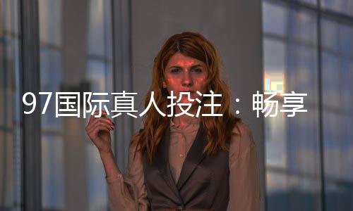 97国际真人投注:畅享高品质娱乐体验