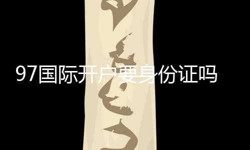 97国际开户要身份证吗:详细解析真实开户流程