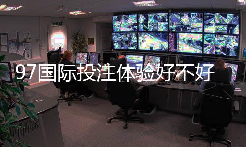 97国际投注体验好不好?迎来全新游戏体验