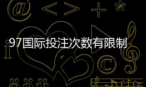 97国际投注次数有限制吗:详细解读投注规则让您放心畅玩!