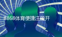 8868体育便捷注册开户：新手手机电脑快速图文教程