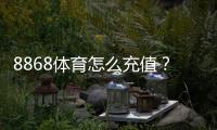 8868体育怎么充值？新手充值步骤、支付方式与常见问题全攻略