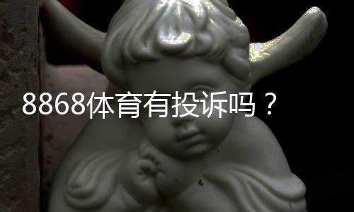 8868体育有投诉吗?真实用户投诉记录、平台回应与维权步骤详解