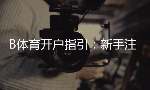 B体育开户指引：新手注册流程、实名认证与充值提现注意事项详解