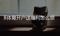 B体育开户送福利怎么领？新手开户步骤、优惠类型与注意事项一看就懂