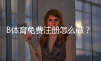 B体育免费注册怎么做？新手一步步注册流程与常见问题解答