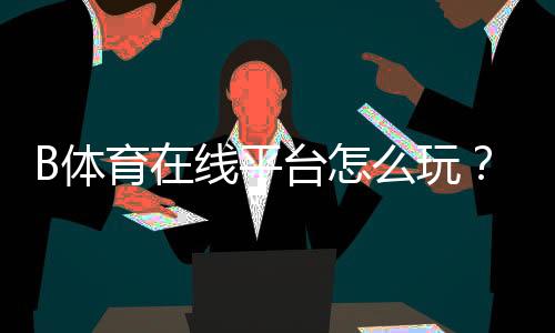 B体育在线平台怎么玩？新手注册、充值、投注与安全全面指南