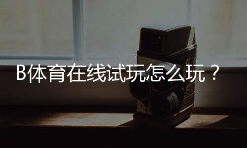 B体育在线试玩怎么玩？新手注册、免费体验与玩法攻略