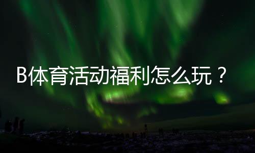 B体育活动福利怎么玩?新手领取攻略、优惠类型与注意事项一次看懂