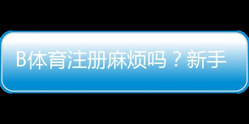 B体育注册麻烦吗？新手注册流程图文详解与常见问题解答