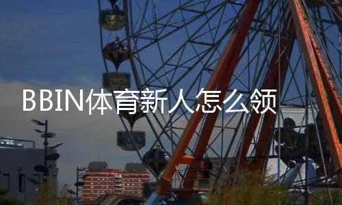 BBIN体育新人怎么领福利?2026最新版注册流程、优惠类型与领取教程