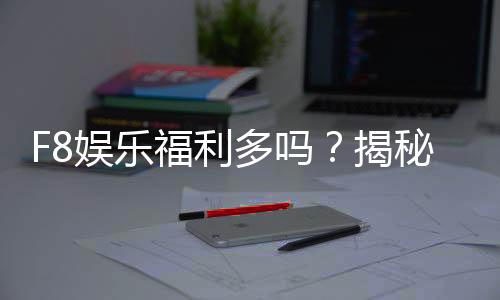 F8娱乐福利多吗?揭秘独家优惠与玩家真实体验