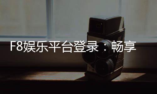 F8娱乐平台登录:畅享顶级电子游艺与真人娱乐体验