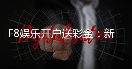 F8娱乐开户送彩金：新会员专享豪礼首存即赠8888彩金