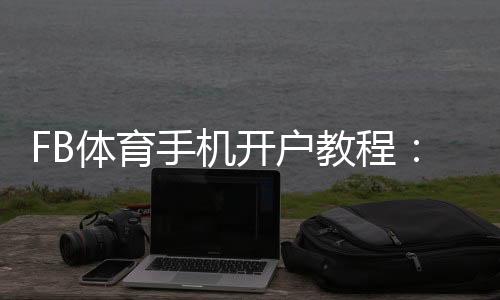 FB体育手机开户教程:新手快速注册步骤、实名认证与安全注意事项
