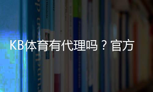 KB体育有代理吗？官方代理渠道、真假辨别与安全开户全攻略