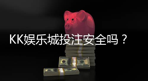 KK娱乐城投注安全吗？深度解析平台资金保障与游戏公正性