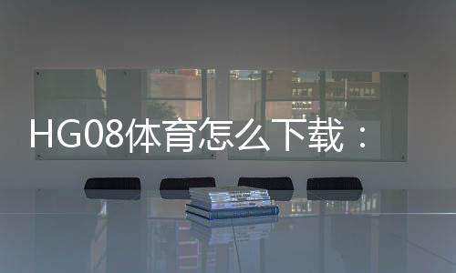 HG08体育怎么下载:详细指南