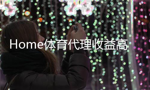Home体育代理收益高吗？深度解析行业盈利模式与实战经验