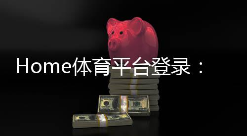 Home体育平台登录：畅享全球顶级赛事与极致投注体验
