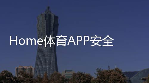 Home体育APP安全性如何？深度解析平台保障机制与玩家实测体验