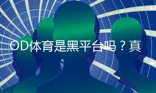 OD体育是黑平台吗？真相揭秘：平台资质、提现体验与5步识别方法