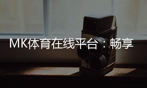 MK体育在线平台：畅享激情赛事与多元投注体验
