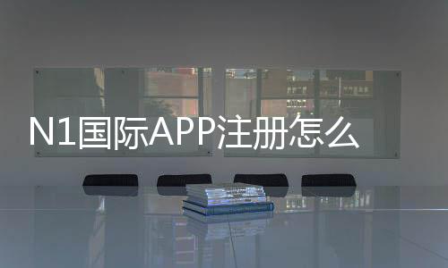 N1国际APP注册怎么做?新手快速完成注册流程与常见问题解决