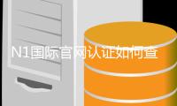 N1国际官网认证如何查看？官方验证步骤、真假识别与安全注意事项