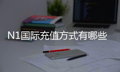 N1国际充值方式有哪些?支付渠道、充值步骤与安全注意事项全面解析