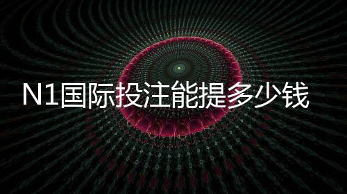 N1国际投注能提多少钱?提现额度、到账时间与操作技巧全解析