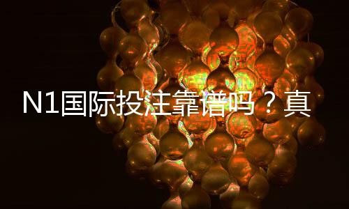 N1国际投注靠谱吗?真实评测与用户口碑、安全性及提现风险全面解析