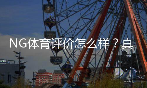 NG体育评价怎么样？真实测评：平台安全、玩法、提款与优缺点全解析