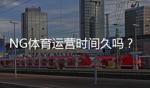NG体育运营时间久吗?成立历史、口碑与安全性一文看懂