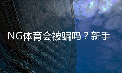 NG体育会被骗吗?新手必看:平台信誉、常见骗局与防范攻略
