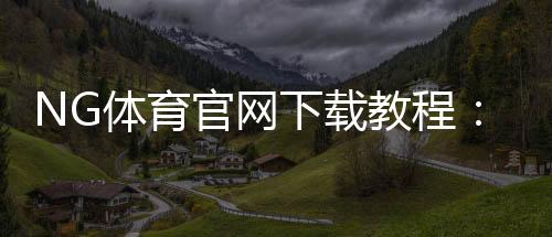 NG体育官网下载教程:官方正版app下载(安卓苹果安装与常见问题详解)