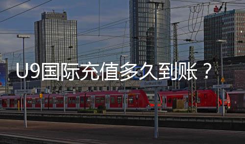 U9国际充值多久到账？官方到账时间、常见延迟原因与快速解决方法