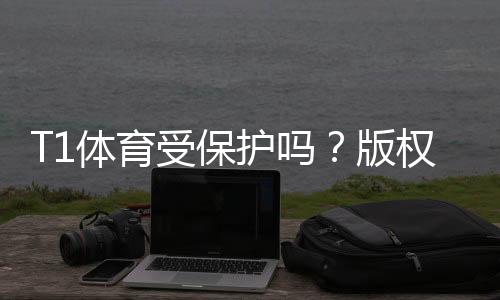 T1体育受保护吗？版权、商标与转播权全面解析