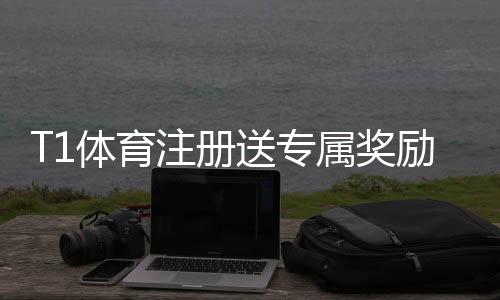 T1体育注册送专属奖励怎么玩?新手注册领取流程、规则与注意事项