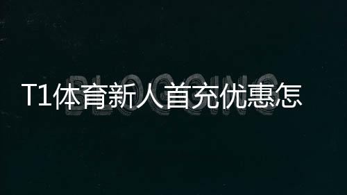 T1体育新人首充优惠怎么领取？详细步骤、奖励规则与省钱攻略