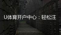 U体育开户中心：轻松注册享专属豪礼与高额返水