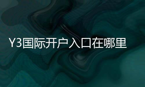 Y3国际开户入口在哪里？最新开户流程、新手注册步骤与安全验证详解